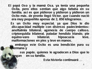 El papá Oso y la mamá Osa, ya tenía una pequeña Osita, pero ellos sentían que algo faltaba en su familia, así es que pidieron y pidieron y pidieron un Osito más, de pronto llegó Víctor, que cuando nació era muy pequeñito apenas de  2, 850 kilogramos. Es un Osito muy especial, ya que Dios le dio discapacidad múltiple con diversos padecimientos: anoftalmia bilateral, agenesia de cuerpo calloso, criptorquidia bilateral, paladar hendido blando, pie equino-varo bilateral, hipoacusia leve, malformaciones en pies y leve en manos.  Sin  embargo este Osito es una bendición para su hermana y  sus papás, quienes le agradecen a Dios que lo tengan  en su familia.  Esta historia continuará … 