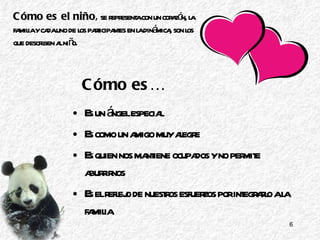 Cómo es… Es un ángel especial Es como un amigo muy alegre Es quien nos mantiene ocupados y no permite aburrirnos Es el reflejo de nuestros esfuerzos por integrarlo a la familia Cómo es el niño ,  se representa con un corazón, la familia y cada uno de los participantes en la dinámica, son los que describen al niño. 