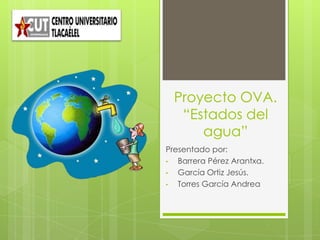 Proyecto OVA.
“Estados del
agua”
Presentado por:
• Barrera Pérez Arantxa.
• García Ortiz Jesús.
• Torres García Andrea
 
