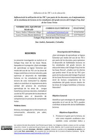 Influenica de las TIC’s en la educación 
Influencia de la utilización de las TIC´s por parte de los docentes, en el mejoramiento 
de la enseñanza de lectura en los estudiantes del grado tercero del Colegio Fray José 
de las Casas Novas 
NOMBRE DEL EQUIPO DE 
TRABAJO 
CORREO ELECTRÓNICO TELÉFONO 
Nancy Yadira Villamizar Olago yadiolago07@hotmail.com 3124534568 
Laura Viviana Rueda Quiñonez Laurarueda18@hotmail.com 3187704435 
Colegio Fray José de las Casas Novas 
San Andrés, Santander, Colombia 
RESUMEN 
La presente investigación se realizó en el 
Colegio Fray José de las Casas Novas. 
Apoyados en la pregunta: ¿Qué estrategias 
de aprendizaje se logran fomentar por 
medio del uso de las TIC’s en las áreas de 
lengua castellana y ciencias naturales, para 
optimizar el desarrollo de habilidades 
lectoras en los estudiantes del grado 
tercero de esta institución? Su objetivo 
radicó en contribuir al mejoramiento de la 
calidad del proceso de enseñanza-aprendizaje 
de las áreas de Lengua 
Castellana y ciencias naturales, mediante el 
uso de las TIC’s por parte de los docentes en 
actividades para el desarrollo de 
competencias en procesos de comprensión 
lector. 
Palabras claves. 
Dislexia, tecnologías de la información y la 
comunicación, educación, pre saber, 
innovación 
Descripción del Problema 
¿Qué estrategias de aprendizaje se logran 
fomentar por medio del uso de las TIC´s 
por parte de los docentes, para optimizar 
el desarrollo de habilidades lectoras en 
los estudiantes del grado tercero de 
educación básica del Colegio Fray José de 
las Casas Novas? , ¿Cuáles son los efectos 
que podría tener el uso de las TIC´s por 
parte de los docentes del Colegio Fray José 
de las Casas Novas en el mejoramiento del 
nivel de lectura comprensiva de los 
estudiantes del grado tercero dentro de 
las áreas de Lengua Castellana y Ciencias 
Naturales? 
Objetivo General 
Identificar qué estrategias de aprendizaje 
apoyadas en el uso de las TIC´s, pueden 
contribuir al desarrollo de las habilidades 
lectoras. 
Objetivos Específicos 
1. Promover el gusto por la lectura, no 
solo como requisito académico sino 
también como actividad lúdica y 
Los autores de este documento manifiestan que el texto, las imágenes y demás anexos son de su propia 
creación o tienen la autorización para hacer uso de ellos. Además dan la autorización para que este 
documento se pueda descargar, distribuir y publicar siempre y cuando se les reconozca su autoría y se 
realice sin fines comerciales, de acuerdo con los términos de la Licencia Creative Commons By-Nc: 
http://creativecommons.org/licenses/by-nc/2.5/co/ 
 