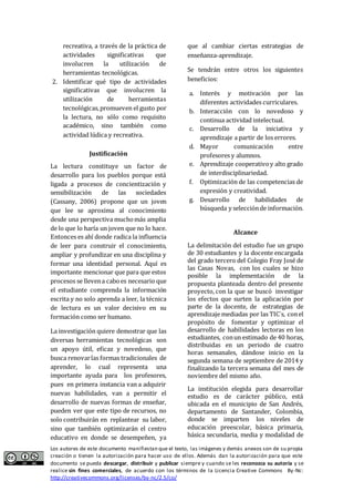 recreativa, a través de la práctica de 
actividades significativas que 
involucren la utilización de 
herramientas tecnológicas. 
2. Identificar qué tipo de actividades 
significativas que involucren la 
utilización de herramientas 
tecnológicas, promueven el gusto por 
la lectura, no sólo como requisito 
académico, sino también como 
actividad lúdica y recreativa. 
Justificación 
La lectura constituye un factor de 
desarrollo para los pueblos porque está 
ligada a procesos de concientización y 
sensibilización de las sociedades 
(Cassany, 2006) propone que un joven 
que lee se aproxima al conocimiento 
desde una perspectiva mucho más amplia 
de lo que lo haría un joven que no lo hace. 
Entonces es ahí donde radica la influencia 
de leer para construir el conocimiento, 
ampliar y profundizar en una disciplina y 
formar una identidad personal. Aquí es 
importante mencionar que para que estos 
procesos se lleven a cabo es necesario que 
el estudiante comprenda la información 
escrita y no solo aprenda a leer, la técnica 
de lectura es un valor decisivo en su 
formación como ser humano. 
La investigación quiere demostrar que las 
diversas herramientas tecnológicas son 
un apoyo útil, eficaz y novedoso, que 
busca renovar las formas tradicionales de 
aprender, lo cual representa una 
importante ayuda para los profesores, 
pues en primera instancia van a adquirir 
nuevas habilidades, van a permitir el 
desarrollo de nuevas formas de enseñar, 
pueden ver que este tipo de recursos, no 
solo contribuirán en replantear su labor, 
sino que también optimizarán el centro 
educativo en donde se desempeñen, ya 
que al cambiar ciertas estrategias de 
enseñanza-aprendizaje. 
Se tendrán entre otros los siguientes 
beneficios: 
a. Interés y motivación por las 
diferentes actividades curriculares. 
b. Interacción con lo novedoso y 
continua actividad intelectual. 
c. Desarrollo de la iniciativa y 
aprendizaje a partir de los errores. 
d. Mayor comunicación entre 
profesores y alumnos. 
e. Aprendizaje cooperativo y alto grado 
de interdisciplinariedad. 
f. Optimización de las competencias de 
expresión y creatividad. 
g. Desarrollo de habilidades de 
búsqueda y selección de información. 
Alcance 
La delimitación del estudio fue un grupo 
de 30 estudiantes y la docente encargada 
del grado tercero del Colegio Fray José de 
las Casas Novas, con los cuales se hizo 
posible la implementación de la 
propuesta planteada dentro del presente 
proyecto, con la que se buscó investigar 
los efectos que surten la aplicación por 
parte de la docente, de estrategias de 
aprendizaje mediadas por las TIC´s, con el 
propósito de fomentar y optimizar el 
desarrollo de habilidades lectoras en los 
estudiantes, con un estimado de 40 horas, 
distribuidas en un periodo de cuatro 
horas semanales, dándose inicio en la 
segunda semana de septiembre de 2014 y 
finalizando la tercera semana del mes de 
noviembre del mismo año. 
La institución elegida para desarrollar 
estudio es de carácter público, está 
ubicada en el municipio de San Andrés, 
departamento de Santander, Colombia, 
donde se imparten los niveles de 
educación preescolar, básica primaria, 
básica secundaria, media y modalidad de 
Los autores de este documento manifiestan que el texto, las imágenes y demás anexos son de su propia 
creación o tienen la autorización para hacer uso de ellos. Además dan la autorización para que este 
documento se pueda descargar, distribuir y publicar siempre y cuando se les reconozca su autoría y se 
realice sin fines comerciales, de acuerdo con los términos de la Licencia Creative Commons By-Nc: 
http://creativecommons.org/licenses/by-nc/2.5/co/ 
 