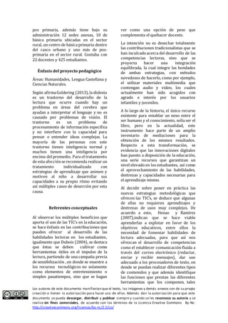 pos primaria, además tiene bajo su 
administración 12 sedes anexas, 10 de 
básica primaria ubicadas en el sector 
rural, un centro de básica primaria dentro 
del casco urbano y uno más de pos-primaria 
en el sector rural. Contaba con 
22 docentes y 425 estudiantes. 
Énfasis del proyecto pedagógico 
Áreas: Humanidades, Lengua Castellana y 
Ciencias Naturales. 
Según afirma Goldering (2013), la dislexia 
es un trastorno del desarrollo de la 
lectura que ocurre cuando hay un 
problema en áreas del cerebro que 
ayudan a interpretar el lenguaje y no es 
causado por problemas de visión. El 
trastorno es un problema de 
procesamiento de información específica 
y no interfiere con la capacidad para 
pensar o entender ideas complejas. La 
mayoría de las personas con este 
trastorno tienen inteligencia normal y 
muchos tienen una inteligencia por 
encima del promedio. Para el tratamiento 
de esta afección se recomienda realizar un 
tratamiento individualizado con 
estrategias de aprendizaje que animen y 
motiven al niño a desarrollar sus 
capacidades a su propio ritmo evitando 
así múltiples casos de deserción por esta 
causa. 
Referentes conceptuales 
Al observar los múltiples beneficios que 
aporta el uso de las TIC’s en la educación, 
se hace énfasis en las contribuciones que 
pueden ofrecer al desarrollo de las 
habilidades lectoras en los estudiantes, 
igualmente que Dubois (2004), se destaca 
que éstas se deben cultivar como 
herramientas útiles en el impulso de la 
lectura, partiendo de una campaña previa 
de sensibilización , en donde se muestre a 
los recursos tecnológicos no solamente 
como elementos de entretenimiento o 
simples pasatiempos, sino que se hagan 
ver como una opción de peso que 
complementa el quehacer docente. 
La intención no es desechar totalmente 
las contribuciones tradicionalistas que se 
han inculcado acerca del desarrollo de las 
competencias lectoras, sino que se 
proyecta hacer una integración 
equilibrada, la cual integre las bondades 
de ambas estrategias, con métodos 
novedosos de hacerlo, como por ejemplo, 
el utilizar materiales multimedia que 
contengan audio y video, los cuales 
actualmente han sido acogidos con 
agrado e interés por los usuarios 
infantiles y juveniles. 
A lo largo de la historia, el único recurso 
existente para entablar un nexo entre el 
ser humano y el conocimiento, solía ser el 
libro, pero en la actualidad, este 
instrumento hace parte de un amplio 
inventario de mediaciones para la 
obtención de los mismos resultados. 
Respecto a esta transformación, se 
evidencia que las innovaciones digitales 
han puesto a disposición de la educación, 
una serie recursos que garantizan un 
nivel elevado en los estudiantes, así como 
el aprovechamiento de las habilidades, 
destrezas y capacidades necesarias para 
el aprendizaje mismo. 
Al decidir sobre poner en práctica las 
nuevas estrategias metodológicas que 
ofrecen las TIC’s, se deduce que algunas 
de ellas no requieren aprendizajes y 
destrezas de usos muy complejos. De 
acuerdo a esto, Henao y Ramírez 
(2007),indican que se hace viable 
aprenderlas a explotar en favor de los 
objetivos educativos, entre ellos la 
necesidad de fomentar habilidades de 
lectura adecuadas, para que así nos 
ofrezcan el desarrollo de competencias 
como el establecer comunicación fluida a 
través del correo electrónico (redactar, 
enviar y recibir mensajes), dar uso 
adecuado a los procesadores de texto, en 
donde se puedan realizar diferentes tipos 
de contenidos y que además identifique 
las funciones que prestan las diferentes 
herramientas que los componen, tales 
Los autores de este documento manifiestan que el texto, las imágenes y demás anexos son de su propia 
creación o tienen la autorización para hacer uso de ellos. Además dan la autorización para que este 
documento se pueda descargar, distribuir y publicar siempre y cuando se les reconozca su autoría y se 
realice sin fines comerciales, de acuerdo con los términos de la Licencia Creative Commons By-Nc: 
http://creativecommons.org/licenses/by-nc/2.5/co/ 
 
