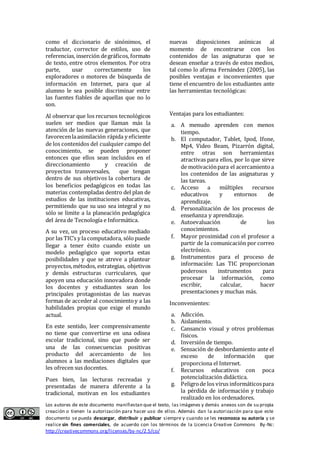 como el diccionario de sinónimos, el 
traductor, corrector de estilos, uso de 
referencias, inserción de gráficos, formato 
de texto, entre otros elementos. Por otra 
parte, usar correctamente los 
exploradores o motores de búsqueda de 
información en Internet, para que al 
alumno le sea posible discriminar entre 
las fuentes fiables de aquellas que no lo 
son. 
Al observar que los recursos tecnológicos 
suelen ser medios que llaman más la 
atención de las nuevas generaciones, que 
favorecen la asimilación rápida y eficiente 
de los contenidos del cualquier campo del 
conocimiento, se pueden proponer 
entonces que ellos sean incluidos en el 
direccionamiento y creación de 
proyectos transversales, que tengan 
dentro de sus objetivos la cobertura de 
los beneficios pedagógicos en todas las 
materias contempladas dentro del plan de 
estudios de las instituciones educativas, 
permitiendo que su uso sea integral y no 
sólo se limite a la planeación pedagógica 
del área de Tecnología e Informática. 
A su vez, un proceso educativo mediado 
por las TIC’s y la computadora, sólo puede 
llegar a tener éxito cuando existe un 
modelo pedagógico que soporta estas 
posibilidades y que se atreve a plantear 
proyectos, métodos, estrategias, objetivos 
y demás estructuras curriculares, que 
apoyen una educación innovadora donde 
los docentes y estudiantes sean los 
principales protagonistas de las nuevas 
formas de acceder al conocimiento y a las 
habilidades propias que exige el mundo 
actual. 
En este sentido, leer comprensivamente 
no tiene que convertirse en una odisea 
escolar tradicional, sino que puede ser 
una de las consecuencias positivas 
producto del acercamiento de los 
alumnos a las mediaciones digitales que 
les ofrecen sus docentes. 
Pues bien, las lecturas recreadas y 
presentadas de manera diferente a la 
tradicional, motivan en los estudiantes 
nuevas disposiciones anímicas al 
momento de encontrarse con los 
contenidos de las asignaturas que se 
desean enseñar a través de estos medios, 
tal como lo afirma Fernández (2005), las 
posibles ventajas e inconvenientes que 
tiene el encuentro de los estudiantes ante 
las herramientas tecnológicas: 
Ventajas para los estudiantes: 
a. A menudo aprenden con menos 
tiempo. 
b. El computador, Tablet, Ipod, Ifone, 
Mp4, Video Beam, Pizarrón digital, 
entre otras son herramientas 
atractivas para ellos, por lo que sirve 
de motivación para el acercamiento a 
los contenidos de las asignaturas y 
las tareas. 
c. Acceso a múltiples recursos 
educativos y entornos de 
aprendizaje. 
d. Personalización de los procesos de 
enseñanza y aprendizaje. 
e. Autoevaluación de los 
conocimientos. 
f. Mayor proximidad con el profesor a 
partir de la comunicación por correo 
electrónico. 
g. Instrumentos para el proceso de 
información: Las TIC proporcionan 
poderosos instrumentos para 
procesar la información, como 
escribir, calcular, hacer 
presentaciones y muchas más. 
Inconvenientes: 
a. Adicción. 
b. Aislamiento. 
c. Cansancio visual y otros problemas 
físicos. 
d. Inversión de tiempo. 
e. Sensación de desbordamiento ante el 
exceso de información que 
proporciona el Internet. 
f. Recursos educativos con poca 
potencialización didáctica. 
g. Peligro de los virus informáticos para 
la pérdida de información y trabajo 
realizado en los ordenadores. 
Los autores de este documento manifiestan que el texto, las imágenes y demás anexos son de su propia 
creación o tienen la autorización para hacer uso de ellos. Además dan la autorización para que este 
documento se pueda descargar, distribuir y publicar siempre y cuando se les reconozca su autoría y se 
realice sin fines comerciales, de acuerdo con los términos de la Licencia Creative Commons By-Nc: 
http://creativecommons.org/licenses/by-nc/2.5/co/ 
 
