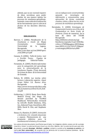 además, que su uso racional requiere 
de ideas novedosas para poder 
diseñar de una manera óptima los 
procesos de enseñanza-aprendizaje, 
teniendo como vehículo la utilización 
de las herramientas que se colocan al 
alcance de los docentes (Barroso, 
2006). 
BIBLIOGRÁFIA 
Barroso, C. (2006). Planificación de la 
Enseñanza a través de Mapas 
Conceptuales. Comunidad. 
Universidad de la Laguna. 
Recuperado de 
http://cmc.ihmc.us/cmc2006Papers 
/cmc2006-p13.pdf 
Cassany, D. (2006). Taller de textos. Leer 
y Escribir Textos. Papeles de 
pedagogía. Editorial Paidós. 
Fernández, R. (2005). Modelo informático 
para la autogestión del aprendizaje 
para la universalización de la 
enseñanza. España. (Tesis doctoral) 
De la base de datos de la Universidad 
de Granada. 
Dubois, M. (2004). Las teorías sobre 
lectura y educación superior. Aiqué. 
Grupo Editor. S.A. Buenos Aires. 
Recuperado de 
http://www.lecturayvida.fahce.unlp. 
edu.ar/numeros/a10n3/10_03_Dub 
ois.pdf 
Goldenring, J. (2013) Sharp Rees-Stealy 
Medical Group, San Diego, CA. 
Review provided by VeriMed 
Healthcare Network.Also reviewed 
by A.D.A.M. Health Solutions, Ebix, 
Inc., Editorial Team: David Zieve, MD, 
MHA, David R. Eltz, and Stephanie 
Slon. 
Henao, O. y Ramírez, D. (2007) Animación 
a la lectura y tic: creando situaciones 
y espacio. Planteamiento de una 
propuesta didáctica para la 
enseñanza de la lectura y la escritura 
con un enfoque socio-constructivista y 
apoyada en tecnologías de 
información y comunicación, para 
aprovechar de forma contextual, 
creativa, crítica y eficaz las tics en los 
procesos de enseñanza aprendizaje. 
Hernández, E. (2004) Estrategias de 
Comprensión Lectora con el Uso de la 
Computadora en Sexto Grado de 
Primaria. (Tesis de maestría). De la 
base de datos del ITESM. 
Recuperado de 
http://biblioteca.itesm.mx/cgi-bin/ 
doctec/opendoc?cual=10363&a 
rchivo=175890&pagina=28931&pag 
inas=28931,2,3,5,6,7,8,9,27,29&quer 
y=estrategias,AND,lectura,AND 
Los autores de este documento manifiestan que el texto, las imágenes y demás anexos son de su propia 
creación o tienen la autorización para hacer uso de ellos. Además dan la autorización para que este 
documento se pueda descargar, distribuir y publicar siempre y cuando se les reconozca su autoría y se 
realice sin fines comerciales, de acuerdo con los términos de la Licencia Creative Commons By-Nc: 
http://creativecommons.org/licenses/by-nc/2.5/co/ 
 