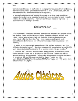 Autos

la electricidad utilizada y de las fuentes de energía primaria que se utilicen (en España,
la electricidad se genera aproximadamente en un 33 % de fuente nuclear, 33 % de
centrales térmicas y el resto es hidráulica, solar y eólica).
La propulsión eléctrica tiene la principal desventaja en su peso, corta autonomía y
excesivo tiempo de recarga (debido a las baterías); como ventajas, tienen la variación
continua de velocidad, sencillez —no requiere embrague ni caja de engranes— y
recuperabilidad de la energía al frenar.

Contaminación
En Europa se está extendiendo entre los consumidores la tendencia a comprar coches
que generen menos contaminación, uno de los mayores problemas actuales en el
mundo y estrechamente relacionado con el cambio climático. Algunas marcas,
como Honda o Toyota, Chevrolet, Ford y otras marcas ya están yendo hacia
la electrificación del transporte con vehículos híbridos (un motor de gasolina y otro
eléctrico).
En España, la etiqueta energética ya está disponible también para los coches. Los
vehículos clasificados como A y B emiten niveles de CO2 por debajo del umbral de 120
g/km, los vehículos clasificados como G, en cambio, emiten más que el doble.18
La sociedad JATO Dynamics (en), nacida en 1984 y presente en más de 40 países
evaluó por marca cuáles son en promedio los que producen los vehículos menos
contaminantes. De la investigación FIAT ocupó el primer lugar con 133,7 g/km (gramo
de emisión de CO2 por kilómetro recorrido). Le siguen Peugeot con 138,1
g/km, Citroën con 142,4 g/km, Renault con 142,7 g/km, Toyota con 144,9 g/km y cierra
la lista Ford con 147,8 g/km.

6

 