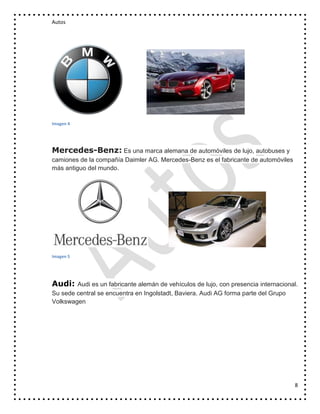 Autos

Imagen 4

Mercedes-Benz: Es una marca alemana de automóviles de lujo, autobuses y
camiones de la compañía Daimler AG. Mercedes-Benz es el fabricante de automóviles
más antiguo del mundo.

Imagen 5

Audi:

Audi es un fabricante alemán de vehículos de lujo, con presencia internacional.
Su sede central se encuentra en Ingolstadt, Baviera. Audi AG forma parte del Grupo
Volkswagen

8

 
