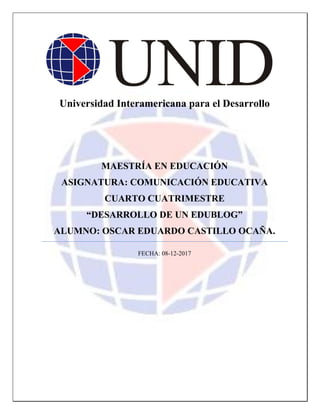 Universidad Interamericana para el Desarrollo
MAESTRÍA EN EDUCACIÓN
ASIGNATURA: COMUNICACIÓN EDUCATIVA
CUARTO CUATRIMESTRE
“DESARROLLO DE UN EDUBLOG”
ALUMNO: OSCAR EDUARDO CASTILLO OCAÑA.
FECHA: 08-12-2017
 