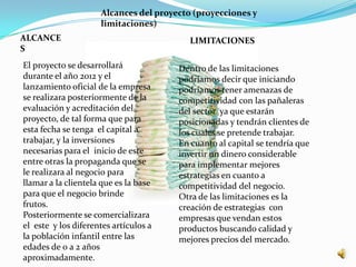 Alcances del proyecto (proyecciones y
                     limitaciones)
ALCANCE                                   LIMITACIONES
S
El proyecto se desarrollará            Dentro de las limitaciones
durante el año 2012 y el               podríamos decir que iniciando
lanzamiento oficial de la empresa      podríamos tener amenazas de
se realizara posteriormente de la      competitividad con las pañaleras
evaluación y acreditación del          del sector ya que estarán
proyecto, de tal forma que para        posicionadas y tendrán clientes de
esta fecha se tenga el capital a       los cuales se pretende trabajar.
trabajar, y la inversiones             En cuanto al capital se tendría que
necesarias para el inicio de este      invertir un dinero considerable
entre otras la propaganda que se       para implementar mejores
le realizara al negocio para           estrategias en cuanto a
llamar a la clientela que es la base   competitividad del negocio.
para que el negocio brinde             Otra de las limitaciones es la
frutos.                                creación de estrategias con
Posteriormente se comercializara       empresas que vendan estos
el este y los diferentes artículos a   productos buscando calidad y
la población infantil entre las        mejores precios del mercado.
edades de 0 a 2 años
aproximadamente.
 