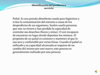 Identificación del producto o
                           servicio



Pañal. Es una prenda absorbente usada para higienizar y
evitar la contaminación del entorno a causa de los
desperdicios de un organismo, Suelen usarlo personas
que aún no tienen o han perdido la capacidad de
controlar sus desechos (heces y orina). O son incapaces
de encontrar un lugar donde depositar los mismos. El
propósito de un pañal es contener y mantener al que lo
usa seco y confortable por varias horas. Cuando el pañal es
utilizado y su capacidad alcanzada se requiere de un
cambio del mismo por uno nuevo; este proceso es
generalmente realizado por una persona
 