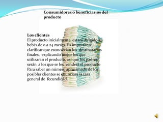 Consumidores o beneficiarios del
         producto



Los clientes
El producto inicialmente estará dirigido a
bebés de 0 a 24 meses. Es importante
clarificar que estos serian los destinatarios
finales, explicando mejor los que
utilizaran el producto, así que los padres
serán a los que se les venderá el producto
Para saber un número aproximado de los
posibles clientes se enunciara la tasa
general de fecundidad.
 