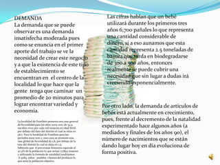 DEMANDA                                                   Las cifras hablan que un bebé
La demanda que se puede                                   utilizará durante los primeros tres
observar es una demanda                                   años 6,700 pañales lo que representa
insatisfecha moderada pues                                una cantidad considerable de
como se enuncia en el primer                              dinero, si a eso aunamos que esta
aporte del trabajo se ve la                               cantidad representa 2.5 toneladas de
necesidad de crear este negocio                           basura que tarda en biodegradarse
y a que la existencia de este tipo                        de 300 a 500 años, entonces
de establecimiento se                                     realmente se puede cubrir una
encuentran en el centro de la                             necesidad que sin lugar a dudas irá
localidad lo que hace que la                              creciendo exponencialmente.
gente tenga que caminar un
promedio de 20 minutos para
lograr encontrar variedad y                             Por otro lado, la demanda de artículos de
economía.                                               bebés está actualmente en crecimiento,
 La localidad de Fontibón presenta una tasa general
                                                        pues, frente al decremento de la natalidad
 de fecundidad para los años 2005-2010 de 54.9
 nacidos vivos por cada mil mujeres en edad fértil,
                                                        experimentado hace algunos años (a
 por debajo del dato del distrito el cual se sitúa en
 58.2. Para la localidad de Fontibón para los
                                                        mediados y finales de los años 90), el
 periodos 2005-2010 y 2010-2015 se presento una
 tasa global de fecundidad de 1,8, por debajo de la
                                                        número de nacimientos que se están
 tasa del distrito la cual se sitúa en 1,9.
 Sabiendo que el porcentaje femenino equivale al
                                                        dando lugar hoy en día evoluciona de
 47.4% de la población lo que serian 177893 mujeres
 y utilizando la formula de natalidad tendríamos
                                                        forma positiva.
  A 9784 niños posibles clientes del producto lo
 que sería la población objetivo.
 