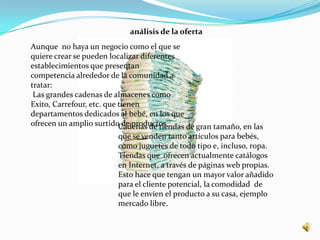 análisis de la oferta
Aunque no haya un negocio como el que se
quiere crear se pueden localizar diferentes
establecimientos que presentan
competencia alrededor de la comunidad a
tratar:
 Las grandes cadenas de almacenes como
Exito, Carrefour, etc. que tienen
departamentos dedicados al bebé, en los que
ofrecen un amplio surtidoCadenas de tiendas de gran tamaño, en las
                            de productos.
                        que se venden tanto artículos para bebés,
                        como juguetes de todo tipo e, incluso, ropa.
                        Tiendas que ofrecen actualmente catálogos
                        en Internet, a través de páginas web propias.
                        Esto hace que tengan un mayor valor añadido
                        para el cliente potencial, la comodidad de
                        que le envíen el producto a su casa, ejemplo
                        mercado libre.
 