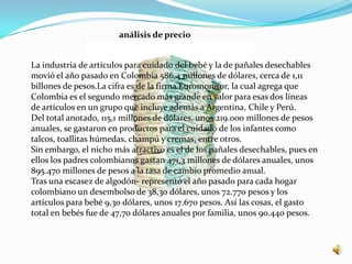 análisis de precio


La industria de artículos para cuidado del bebé y la de pañales desechables
movió el año pasado en Colombia 586,4 millones de dólares, cerca de 1,11
billones de pesos.La cifra es de la firma Euromonitor, la cual agrega que
Colombia es el segundo mercado más grande en valor para esas dos líneas
de artículos en un grupo que incluye además a Argentina, Chile y Perú.
Del total anotado, 115,1 millones de dólares, unos 219.000 millones de pesos
anuales, se gastaron en productos para el cuidado de los infantes como
talcos, toallitas húmedas, champú y cremas, entre otros.
Sin embargo, el nicho más atractivo es el de los pañales desechables, pues en
ellos los padres colombianos gastan 471,3 millones de dólares anuales, unos
895.470 millones de pesos a la tasa de cambio promedio anual.
Tras una escasez de algodón- representó el año pasado para cada hogar
colombiano un desembolso de 38,30 dólares, unos 72.770 pesos y los
artículos para bebé 9,30 dólares, unos 17.670 pesos. Así las cosas, el gasto
total en bebés fue de 47,70 dólares anuales por familia, unos 90.440 pesos.
 