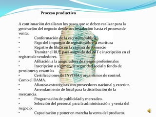 Proceso productivo

A continuación detallaran los pasos que se deben realizar para la
generación del negocio desde sus instalación hasta el proceso de
venta.
•         Conformación de la escritura pública
•         Pago del impuesto de registro sobre la escritura
•         Registro de libros en la cámara de comercio
•         Tramitar el RUT para asignado del NIT e inscripción en el
registro de vendedores.
•         Afiliación a la aseguradora de riesgos profesionales
•         Inscripción a régimen de seguridad social y fondo de
pensiones y cesantías
•         Certificaciones de INVIMA y organismos de control.
Como el DAMA.
•         Alianzas estratégicas con proveedores nacional y exterior.
•         Arrendamiento de local para la distribución de la
mercancía.
•         Programación de publicidad y mercadeo.
•         Selección del personal para la administración y venta del
negocio.
•         Capacitación y poner en marcha la venta del producto.
 