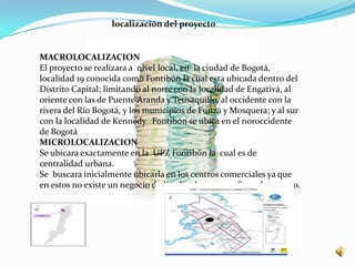localización del proyecto


MACROLOCALIZACION
El proyecto se realizara a nivel local, en la ciudad de Bogotá,
localidad 19 conocida como Fontibón la cual esta ubicada dentro del
Distrito Capital; limitando al norte con la localidad de Engativá, al
oriente con las de Puente Aranda y Teusaquillo, al occidente con la
rivera del Río Bogotá, y los municipios de Funza y Mosquera; y al sur
con la localidad de Kennedy. Fontibón se ubica en el noroccidente
de Bogotá
MICROLOCALIZACION
Se ubicara exactamente en la UPZ Fontibón la cual es de
centralidad urbana.
Se buscara inicialmente ubicarla en los centros comerciales ya que
en estos no existe un negocio dedicado a lo que se refiere el proyecto.
 
