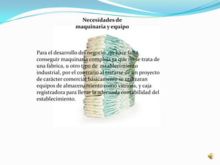 Necesidades de
                 maquinaria y equipo



Para el desarrollo del negocio no hace falta
conseguir maquinaria compleja ya que no se trata de
una fabrica, u otro tipo de establecimiento
industrial, por el contrario al tratarse de un proyecto
de carácter comercial básicamente se utilizaran
equipos de almacenamiento como vitrinas, y caja
registradora para llevar la adecuada contabilidad del
establecimiento.
 