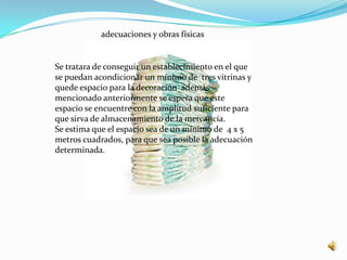 adecuaciones y obras físicas


Se tratara de conseguir un establecimiento en el que
se puedan acondicionar un mínimo de tres vitrinas y
quede espacio para la decoración además
mencionado anteriormente se espera que este
espacio se encuentre con la amplitud suficiente para
que sirva de almacenamiento de la mercancía.
Se estima que el espacio sea de un mínimo de 4 x 5
metros cuadrados, para que sea posible la adecuación
determinada.
 
