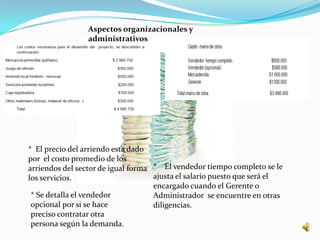 Aspectos organizacionales y
                administrativos




* El precio del arriendo esta dado
por el costo promedio de los
arriendos del sector de igual forma * El vendedor tiempo completo se le
los servicios.                      ajusta el salario puesto que será el
                                    encargado cuando el Gerente o
 * Se detalla el vendedor           Administrador se encuentre en otras
 opcional por si se hace            diligencias.
 preciso contratar otra
 persona según la demanda.
 