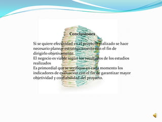Conclusiones

Si se quiere efectividad en el proyecto realizado se hace
necesario planear estratégicamente con el fin de
dirigirlo objetivamente.
El negocio es viable según los resultados de los estudios
realizados
Es primordial que se verifique en cada momento los
indicadores de evaluación con el fin de garantizar mayor
objetividad y confiabilidad del proyecto.
 