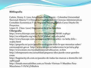 Bibliografía

Cañón, Henry. S. (2011 Actualizado Por) Bogotá – Colombia Universidad
Nacional Abierta Y A Distancia-Unad Escuela De Ciencias Administrativas
Contables Económicas Y De Negocios Ecacen Modulo Curso Diseño De
Proyectos.
López O, Clara (2011) Diagnostico local de Fontibón
Cibergrafia
http://www.eltiempo.com/archivo/documento/MAM-2148540
http://es.wikipedia.org/wiki/Pa%C3%B1al articulo pañal
http://www.buscape.com.co/empresa/opinion-sobre--tu-bebe-feliz--
1113621.html
http://pequelia.es/41170/panales-ecologicos-todo-lo-que-necesitas-saber/
carrozas@inti.gov.ar http://www.inti.gov.ar/sabercomo/sc30/inti4.php
http://www.itesm.mx/incubadorasocial/ubicacion_is.htm
http://elempresario.mx/actualidad/pequena-idea-puede-crear-grandes-
cosas
http://bogotacity.olx.com.co/panales-de-todas-las-marcas-a-domicilio-iid-
298614998
http://listado.mercadolibre.com.co/Vendo-Vitrinas-Y-Muebles-Para-
Miscelanea-Y-Pa%C3%B1alera
 