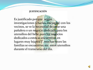 JUSTIFICACIÓN


Es justificado por que según
investigaciones (charlas, encuesta) con los
vecinos, se ve la necesidad de crear una
pañalera o un negocio dedicado para los
utensilios del bebe pues los negocios
dedicados a estos se encuentran en
lugares muy lejanos y muchas veces las
familias se encuentran sin estos utensilios
durante el transcurso del día.
 