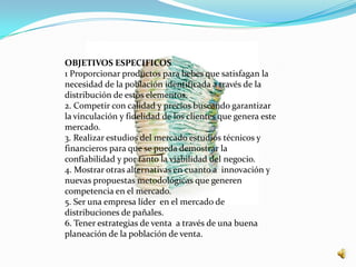OBJETIVOS ESPECIFICOS
1 Proporcionar productos para bebes que satisfagan la
necesidad de la población identificada a través de la
distribución de estos elementos.
2. Competir con calidad y precios buscando garantizar
la vinculación y fidelidad de los clientes que genera este
mercado.
3. Realizar estudios del mercado estudios técnicos y
financieros para que se pueda demostrar la
confiabilidad y por tanto la viabilidad del negocio.
4. Mostrar otras alternativas en cuanto a innovación y
nuevas propuestas metodológicas que generen
competencia en el mercado.
5. Ser una empresa líder en el mercado de
distribuciones de pañales.
6. Tener estrategias de venta a través de una buena
planeación de la población de venta.
 