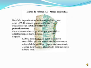 Marco de referencia – Marco contextual


Fontibón lugar donde se realizara el negocio tiene
ocho UPZ, El negocio se piensa trabajar
inicialmente en la UPZ Fontibón y
posteriormente
montara sucursales en las otras que se considere
estratégicas para la evolución del
negocio.
          La UPZ Fontibón es de clasificación con
          centralidad urbana, se ubica en la zona centro
          oriental de la localidad, tiene una extensión de
          496 ha. Equivalentes al 14,9% del total del suelo
          urbano local.
 