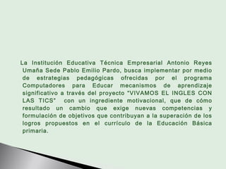 La Institución Educativa Técnica Empresarial Antonio Reyes
 Umaña Sede Pablo Emilio Pardo, busca implementar por medio
 de...