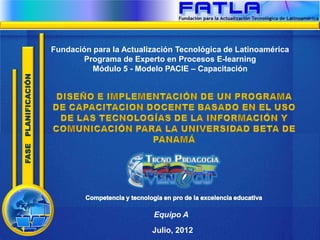 Fundación para la Actualización Tecnológica de Latinoamérica
                            Programa de Experto en Procesos E-learning
                               Módulo 5 - Modelo PACIE – Capacitación
FASE PLANIFICACIÓN




                                              Equipo A
                                              Julio, 2012
 