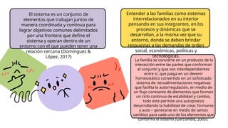 Entender a las familias como sistemas
interrelacionados en su interior
pensando en sus integrantes, en los
procesos y dinámicas que se
desarrollan, a la misma vez que su
entorno, donde se deben brindar
respuestas a las demandas de orden
social, económicas, políticas y
tecnológicas.
La familia se convierte en un producto de la
interacción entre las partes que conforman
el conjunto y que son interdependientes
entre sí, que juega en un devenir
homeostático convertido en un sofisticado
sistema de retroalimentaciones negativas
que facilita la autorregulación, en medio de
un flujo constante de elementos que forman
un ciclo continuo de estabilidad y cambio,
todo este permite una autopoiesis
desarrollando la habilidad de crear, formarse
y auto – generarse en medio de tantos
cambios para cada uno de los elementos que
conforma el sistema (Garciandía, 2005).
El sistema es un conjunto de
elementos que trabajan juntos de
manera coordinada y continua para
lograr objetivos comunes delimitados
por una frontera que define el
sistema y operan dentro de un
entorno con el que pueden tener una
relación cercana (Domínguez &
López, 2017)
 