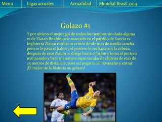 Golazo #1
Y por ultimo el mejor gol de todos los tiempos sin duda alguna
es de Zlatan Ibrahimovic marcado en el partido de Suecia vs
Inglaterra Zlatan recibe un centro desde mas de media cancha
pero se le pasa el balón y el portero lo rechaza con la cabeza,
después de esto Zlatan se dirige hacia el balón y toma al portero
mal parado y hace un remate espectacular de chilena de mas de
25 metros de distancia, para así pegar en el travesaño y entrar.
¡El mejor de la historia un golazo!.
Menú Ligas actuales Actualidad Mundial Brasil 2014
 
