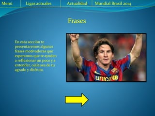Frases
En esta sección te
presentaremos algunas
frases motivadoras que
esperamos que te ayuden
a reflexionar un poco y a
entender, ojala sea de tu
agrado y disfruta.
Menú Ligas actuales Mundial Brasil 2014Actualidad
 