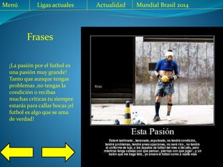 Frases
Menú Ligas actuales Actualidad Mundial Brasil 2014
¡La pasión por el futbol es
una pasión muy grande!
Tanto que aunque tengas
problemas ,no tengas la
condición o recibas
muchas criticas tu siempre
estarás para callar bocas ¡el
futbol es algo que se ama
de verdad!
 