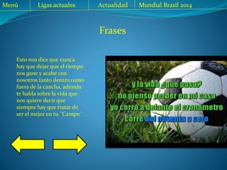 Menú Ligas actuales Actualidad Mundial Brasil 2014
Frases
Esto nos dice que nunca
hay que dejar que el tiempo
nos gane y acabe con
nosotros tanto dentro como
fuera de la cancha, además
te habla sobre la vida que
nos quiere decir que
siempre hay que tratar de
ser el mejor en tu ¨Campo¨
 
