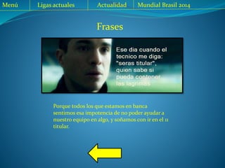 Menú Ligas actuales Actualidad Mundial Brasil 2014
Frases
Porque todos los que estamos en banca
sentimos esa impotencia de no poder ayudar a
nuestro equipo en algo, y soñamos con ir en el 11
titular.
 