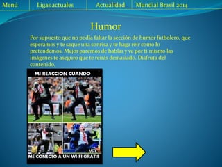 Menú Ligas actuales Actualidad Mundial Brasil 2014
Humor
Por supuesto que no podía faltar la sección de humor futbolero, que
esperamos y te saque una sonrisa y te haga reír como lo
pretendemos. Mejor paremos de hablar y ve por ti mismo las
imágenes te aseguro que te reirás demasiado. Disfruta del
contenido.
 
