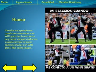 Menú Ligas actuales Actualidad Mundial Brasil 2014
Ha todos nos a pasado esto
cuando nos conectamos a un
WIFI gratis jaja la reacción es
muy buena, aunque a todos nos
a pasado siempre es bueno
poderse conectar a un WIFI
gratis. Muy buena imagen.
Humor
 