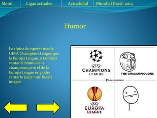 Menú Ligas actuales Actualidad Mundial Brasil 2014
Lo típico de esperar mas la
UEFA Champions League que
la Europa League, o también
cantar el himno de la
champions pero el de la
Europa League no poder
cantarlo jajaja muy buena
imagen.
Humor
 
