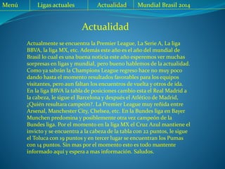 Actualidad
Menú Ligas actuales Actualidad Mundial Brasil 2014
Actualmente se encuentra la Premier League, La Serie A, La liga
BBVA, la liga MX, etc. Además este año es el año del mundial de
Brasil lo cual es una buena noticia este año esperemos ver muchas
sorpresas en ligas y mundial, pero bueno hablemos de la actualidad.
Como ya sabrán la Champions League regreso hace no muy poco
dando hasta el momento resultados favorables para los equipos
visitantes, pero aun faltan los encuentros de vuelta y otros de ida.
En la liga BBVA la tabla de posiciones cambio esta el Real Madrid a
la cabeza, le sigue el Barcelona y después el Atlético de Madrid,
¿Quién resultara campeón?. La Premier League muy reñida entre
Arsenal, Manchester City, Chelsea, etc. En la Bundes liga en Bayer
Munchen predomina y posiblemente otra vez campeón de la
Bundes liga. Por el momento en la liga MX el Cruz Azul mantiene el
invicto y se encuentra a la cabeza de la tabla con 22 puntos, le sigue
el Toluca con 19 puntos y en tercer lugar se encuentran los Pumas
con 14 puntos. Sin mas por el momento esto es todo mantente
informado aquí y espera a mas información. Saludos.
 
