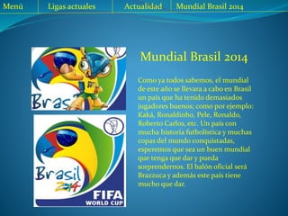 Mundial Brasil 2014
Como ya todos sabemos, el mundial
de este año se llevara a cabo en Brasil
un país que ha tenido demasiados
jugadores buenos; como por ejemplo:
Kaká, Ronaldinho, Pele, Ronaldo,
Roberto Carlos, etc. Un país con
mucha historia futbolística y muchas
copas del mundo conquistadas,
esperemos que sea un buen mundial
que tenga que dar y pueda
sorprendernos. El balón oficial será
Brazzuca y además este país tiene
mucho que dar.
Menú Ligas actuales Actualidad Mundial Brasil 2014
 