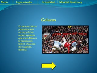 Golazos
En esta sección te
presentaremos
un top 5 de los
mejores golazos
que se an dado en
la historia del
futbol. Ojala sea
de tu agrado,
disfruta.
Menú Ligas actuales Actualidad Mundial Brasil 2014
 