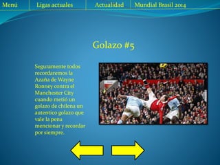 Golazo #5
Seguramente todos
recordaremos la
Azaña de Wayne
Ronney contra el
Manchester City
cuando metió un
golazo de chilena un
autentico golazo que
vale la pena
mencionar y recordar
por siempre.
Menú Ligas actuales Actualidad Mundial Brasil 2014
 