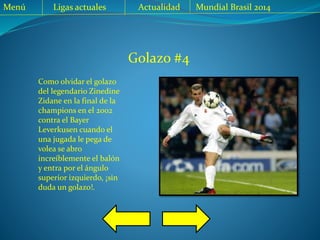 Golazo #4
Como olvidar el golazo
del legendario Zinedine
Zidane en la final de la
champions en el 2002
contra el Bayer
Leverkusen cuando el
una jugada le pega de
volea se abro
increíblemente el balón
y entra por el ángulo
superior izquierdo, ¡sin
duda un golazo!.
Menú Ligas actuales Actualidad Mundial Brasil 2014
 