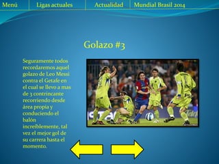 Golazo #3
Seguramente todos
recordaremos aquel
golazo de Leo Messi
contra el Getafe en
el cual se llevo a mas
de 3 contrincante
recorriendo desde
área propia y
conduciendo el
balón
increíblemente, tal
vez el mejor gol de
su carrera hasta el
momento.
Menú Ligas actuales Actualidad Mundial Brasil 2014
 