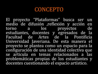 CONCEPTO
El proyecto “Plataformas” busca ser un
medio de difusión ,reflexión y acción en
torno      a      los     proyectos         de
estudiantes, docentes y egresados de la
Facultad de Artes de la Pontificia
Universidad Javeriana. De esta manera el
proyecto se plantea como un espacio para la
configuración de una identidad colectiva que
se articula en temas relacionados a las
problemáticas propias de los estudiantes y
docentes cuestionando el espacio artístico.
 