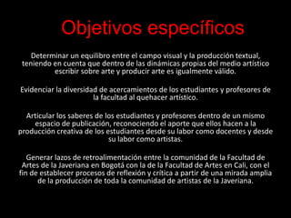Objetivos específicos
    Determinar un equilibro entre el campo visual y la producción textual,
 teniendo en cuenta que dentro de las dinámicas propias del medio artístico
          escribir sobre arte y producir arte es igualmente válido.

Evidenciar la diversidad de acercamientos de los estudiantes y profesores de
                       la facultad al quehacer artístico.

  Articular los saberes de los estudiantes y profesores dentro de un mismo
    espacio de publicación, reconociendo el aporte que ellos hacen a la
producción creativa de los estudiantes desde su labor como docentes y desde
                            su labor como artistas.

   Generar lazos de retroalimentación entre la comunidad de la Facultad de
 Artes de la Javeriana en Bogotá con la de la Facultad de Artes en Cali, con el
fin de establecer procesos de reflexión y crítica a partir de una mirada amplia
      de la producción de toda la comunidad de artistas de la Javeriana.
 