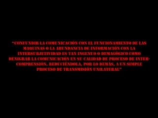 “Confundir la ComuniCaCión Con el funCionamiento de las
      maquinas o la abundancia de información con la
    intersubjetividad es tan ingenuo o demagógico como
denigrar la comunicación en su calidad de proceso de inter-
   comprensión, reduciéndola, por lo demás, a un simple
           proceso de transmisión unilateral”
 