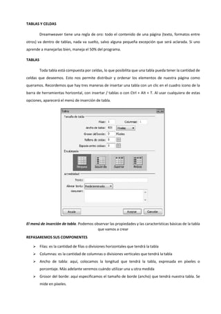TABLAS Y CELDAS
Dreamweaver tiene una regla de oro: todo el contenido de una página (texto, formatos entre
otros) va dentro de tablas, nada va suelto, salvo alguna pequeña excepción que será aclarada. Si uno
aprende a manejarlas bien, maneja el 50% del programa.
TABLAS
Toda tabla está compuesta por celdas, lo que posibilita que una tabla pueda tener la cantidad de
celdas que deseemos. Esto nos permite distribuir y ordenar los elementos de nuestra página como
queramos. Recordemos que hay tres maneras de insertar una tabla con un clic en el cuadro icono de la
barra de herramientas horizontal, con insertar / tablas o con Ctrl + Alt + T. Al usar cualquiera de estas
opciones, aparecerá el menú de inserción de tabla.
El menú de inserción de tabla. Podemos observar las propiedades y las características básicas de la tabla
que vamos a crear
REPASAREMOS SUS COMPONENTES
 Filas: es la cantidad de filas o divisiones horizontales que tendrá la tabla
 Columnas: es la cantidad de columnas o divisiones verticales que tendrá la tabla
 Ancho de tabla: aquí, colocamos la longitud que tendrá la tabla, expresada en píxeles o
porcentaje. Más adelante veremos cuándo utilizar una u otra medida
 Grosor del borde: aquí especificamos el tamaño de borde (ancho) que tendrá nuestra tabla. Se
mide en píxeles.
 