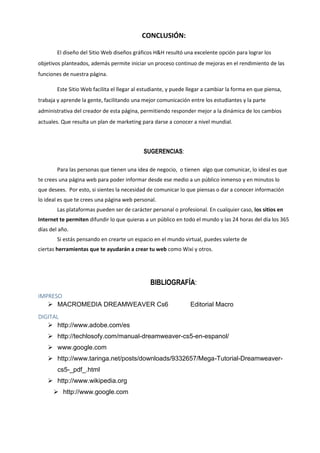 CONCLUSIÓN:
El diseño del Sitio Web diseños gráficos H&H resultó una excelente opción para lograr los
objetivos planteados, además permite iniciar un proceso continuo de mejoras en el rendimiento de las
funciones de nuestra página.
Este Sitio Web facilita el llegar al estudiante, y puede llegar a cambiar la forma en que piensa,
trabaja y aprende la gente, facilitando una mejor comunicación entre los estudiantes y la parte
administrativa del creador de esta página, permitiendo responder mejor a la dinámica de los cambios
actuales. Que resulta un plan de marketing para darse a conocer a nivel mundial.
SUGERENCIAS:
Para las personas que tienen una idea de negocio, o tienen algo que comunicar, lo ideal es que
te crees una página web para poder informar desde ese medio a un público inmenso y en minutos lo
que desees. Por esto, si sientes la necesidad de comunicar lo que piensas o dar a conocer información
lo ideal es que te crees una página web personal.
Las plataformas pueden ser de carácter personal o profesional. En cualquier caso, los sitios en
Internet te permiten difundir lo que quieras a un público en todo el mundo y las 24 horas del día los 365
días del año.
Si estás pensando en crearte un espacio en el mundo virtual, puedes valerte de
ciertas herramientas que te ayudarán a crear tu web como Wixi y otros.
BIBLIOGRAFÍA:
IMPRESO
 MACROMEDIA DREAMWEAVER Cs6 Editorial Macro
DIGITAL
 http://www.adobe.com/es
 http://techlosofy.com/manual-dreamweaver-cs5-en-espanol/
 www.google.com
 http://www.taringa.net/posts/downloads/9332657/Mega-Tutorial-Dreamweaver-
cs5-_pdf_.html
 http://www.wikipedia.org
 http://www.google.com
 