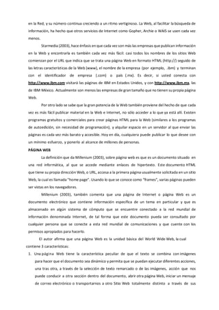 en la Red, y su número continua creciendo a un ritmo vertiginoso. La Web, al facilitar la búsqueda de
información, ha hecho que otros servicios de Internet como Gopher, Archie o WAIS se usen cada vez
menos.
Starmedia (2003), hace énfasis en que cada vez son más las empresas que publican información
en la Web y encontrarla es también cada vez más fácil: casi todos los nombres de los sitios Web
comienzan por el URL que indica que se trata una página Web en formato HTML (http://) seguido de
las letras características de la Web (www), el nombre de la empresa (por ejemplo, .ibm) y terminan
con el identificador de empresa (.com) o país (.mx). Es decir, si usted conecta con
http://www.ibm.com visitará las páginas de IBM en Estados Unidos, y con http://www.ibm.mx, las
de IBM México. Actualmente son menos las empresas de gran tamaño que no tienen su propia página
Web.
Por otro lado se sabe que la gran potencia de la Web también proviene del hecho de que cada
vez es más fácil publicar material en la Web e Internet, no sólo acceder a lo que ya está allí. Existen
programas gratuitos y comerciales para crear páginas HTML para la Web (similares a los programas
de autoedición, sin necesidad de programación), y alquilar espacio en un servidor al que enviar las
páginas es cada vez más barato y accesible. Hoy en día, cualquiera puede publicar lo que desee con
un mínimo esfuerzo, y ponerlo al alcance de millones de personas.
PÁGINA WEB
La definición que da Millenium (2003), sobre página web es que es un documento situado en
una red informática, al que se accede mediante enlaces de hipertexto. Este documento HTML
que tiene su propia dirección Web, o URL, accesa a la primera página usualmente solicitada en un sitio
Web, la cual es llamada "home page”. Usando lo que se conoce como “frames”, varias páginas pueden
ser vistas en los navegadores.
Millenium (2003), también comenta que una página de Internet o página Web es un
documento electrónico que contiene información específica de un tema en particular y que es
almacenado en algún sistema de cómputo que se encuentre conectado a la red mundial de
información denominada Internet, de tal forma que este documento pueda ser consultado por
cualquier persona que se conecte a esta red mundial de comunicaciones y que cuente con los
permisos apropiados para hacerlo.
El autor afirma que una página Web es la unidad básica del World Wide Web, la cual
contiene 3 características:
1. Una página Web tiene la característica peculiar de que el texto se combina con imágenes
para hacer que el documento sea dinámico y permita que se puedan ejecutar diferentes acciones,
una tras otra, a través de la selección de texto remarcado o de las imágenes, acción que nos
puede conducir a otra sección dentro del documento, abrir otra página Web, iniciar un mensaje
de correo electrónico o transportarnos a otro Sitio Web totalmente distinto a través de sus
 